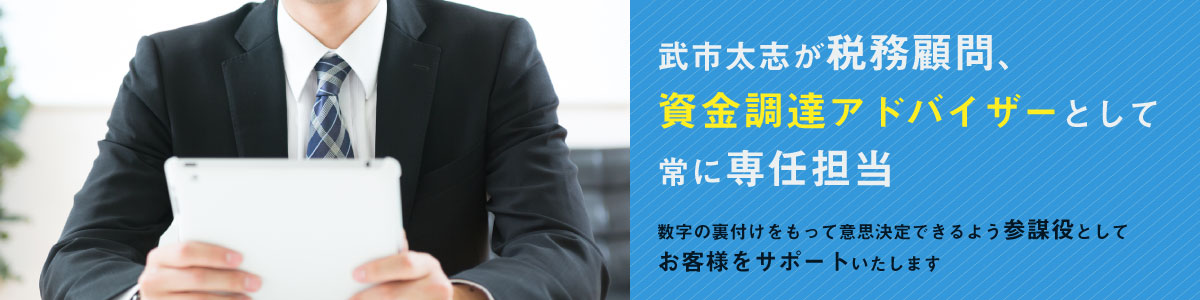 武市太志が税務顧問、資金調達アドバイザーとして常に専任担当。数字の裏付けをもって意思決定できるよう参謀役としてお客様をサポートいたします。
